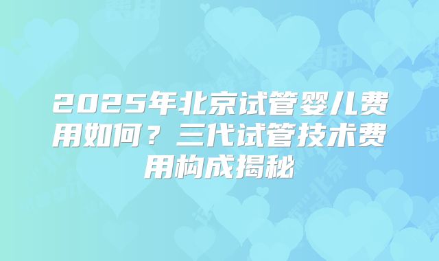 2025年北京试管婴儿费用如何？三代试管技术费用构成揭秘