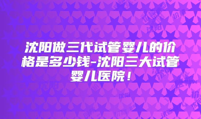 沈阳做三代试管婴儿的价格是多少钱-沈阳三大试管婴儿医院!