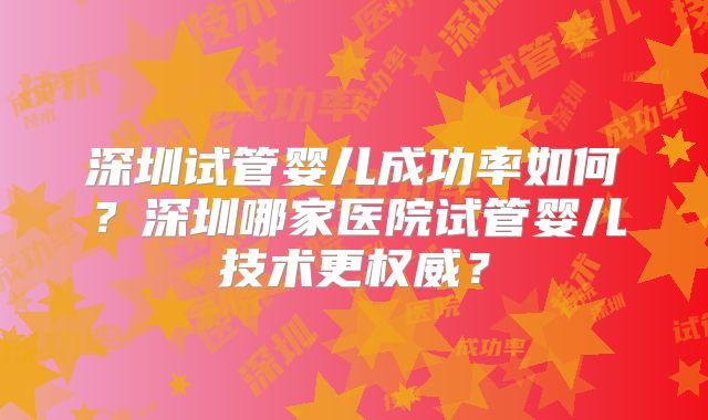 深圳试管婴儿成功率如何？深圳哪家医院试管婴儿技术更权威？