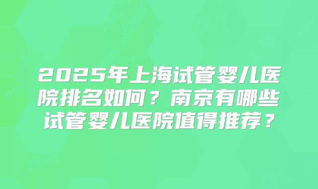 2025年上海试管婴儿医院排名如何？南京有哪些试管婴儿医院值得推荐？