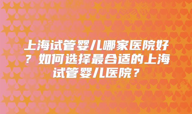 上海试管婴儿哪家医院好?如何选择最合适的上海试管婴儿医院?