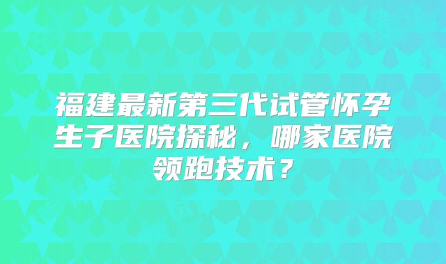 福建最新第三代试管怀孕生子医院探秘，哪家医院领跑技术？