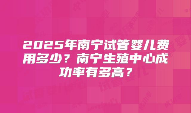 2025年南宁试管婴儿费用多少?南宁生殖中心成功率有多高?