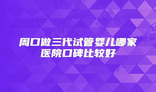 周口做三代试管婴儿哪家医院口碑比较好