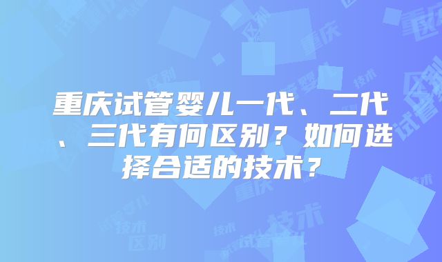 重庆试管婴儿一代、二代、三代有何区别?如何选择合适的技术?