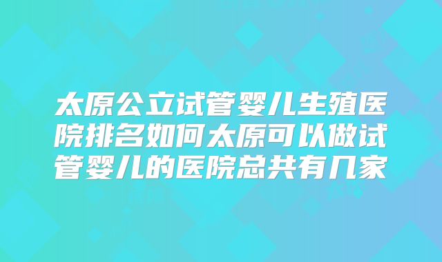 太原公立试管婴儿生殖医院排名如何太原可以做试管婴儿的医院总共有几家