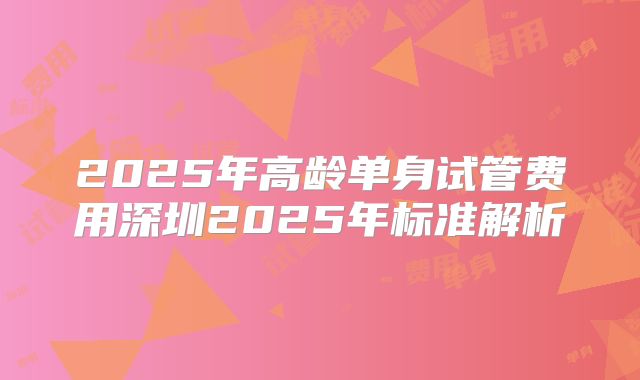 2025年高龄单身试管费用深圳2025年标准解析