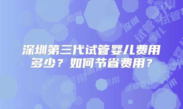 深圳第三代试管婴儿费用多少?如何节省费用?