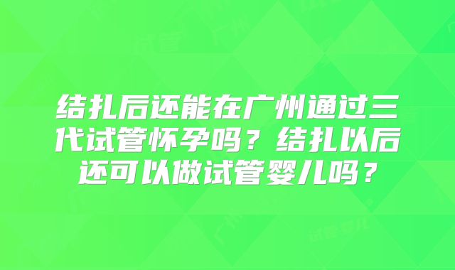 结扎后还能在广州通过三代试管怀孕吗?结扎以后还可以做试管婴儿吗?