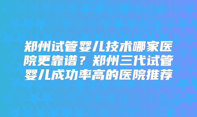 郑州试管婴儿技术哪家医院更靠谱？郑州三代试管婴儿成功率高的医院推荐