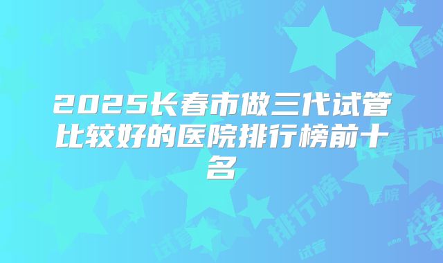 2025长春市做三代试管比较好的医院排行榜前十名