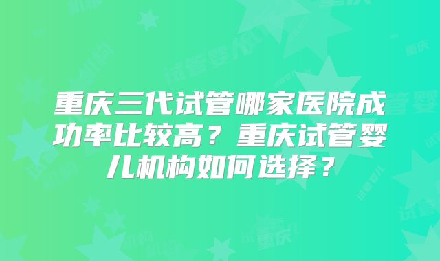 重庆三代试管哪家医院成功率比较高?重庆试管婴儿机构如何选择?
