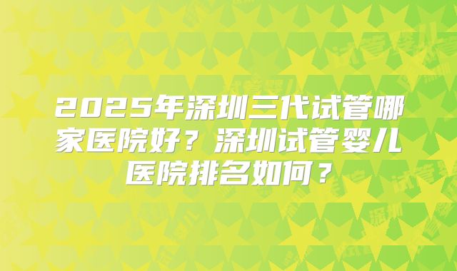 2025年深圳三代试管哪家医院好？深圳试管婴儿医院排名如何？