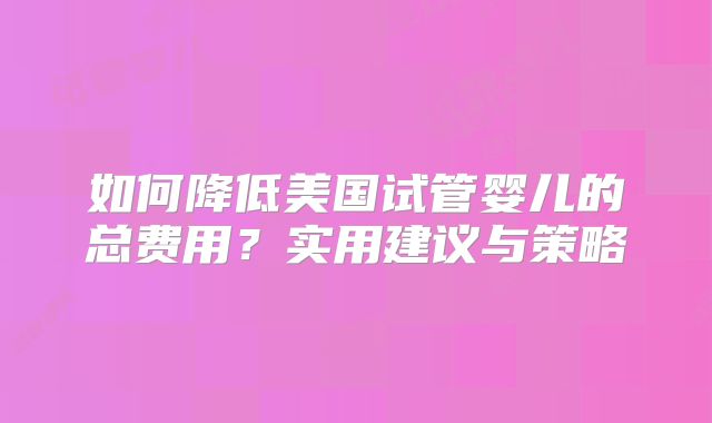 如何降低美国试管婴儿的总费用?实用建议与策略