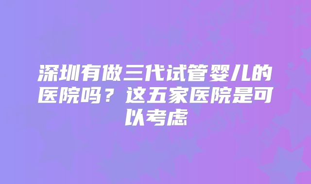 深圳有做三代试管婴儿的医院吗?这五家医院是可以考虑