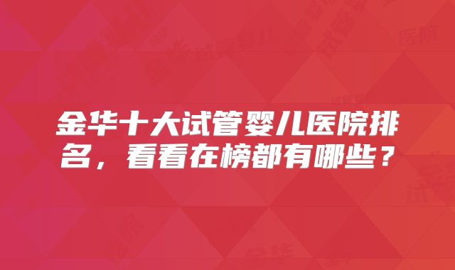 金华十大试管婴儿医院排名,看看在榜都有哪些?