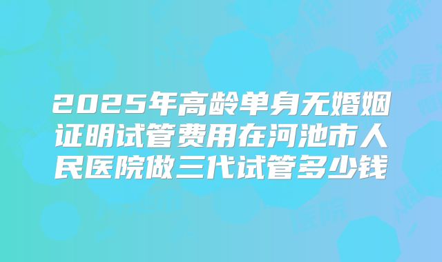 2025年高龄单身无婚姻证明试管费用在河池市人民医院做三代试管多少钱