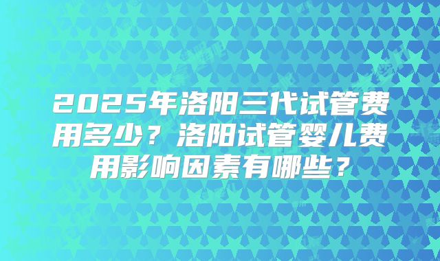 2025年洛阳三代试管费用多少？洛阳试管婴儿费用影响因素有哪些？