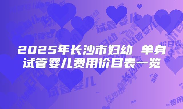 2025年长沙市妇幼 单身试管婴儿费用价目表一览