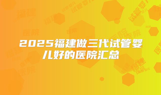 2025福建做三代试管婴儿好的医院汇总