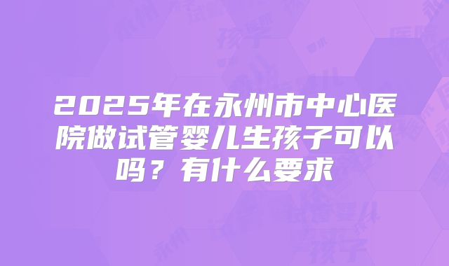 2025年在永州市中心医院做试管婴儿生孩子可以吗?有什么要求