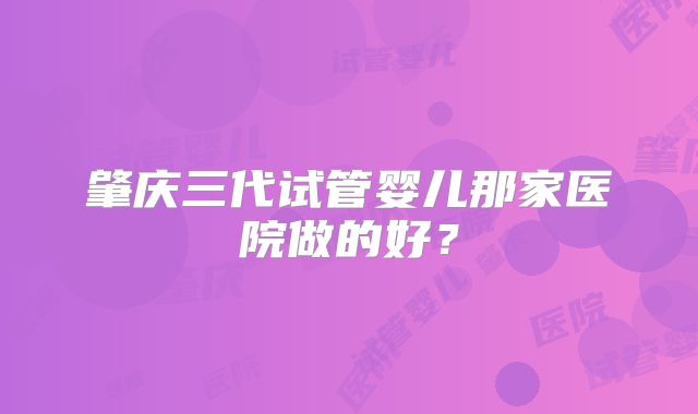 肇庆三代试管婴儿那家医院做的好?