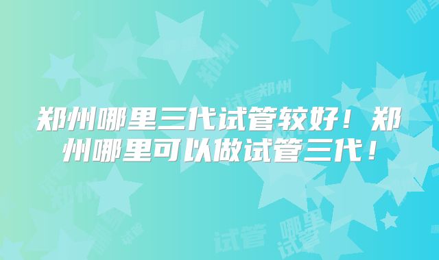 郑州哪里三代试管较好！郑州哪里可以做试管三代！