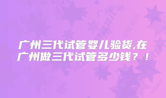 广州三代试管婴儿验货,在广州做三代试管多少钱?!