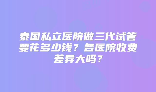 泰国私立医院做三代试管要花多少钱?各医院收费差异大吗?
