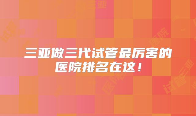 三亚做三代试管最厉害的医院排名在这!