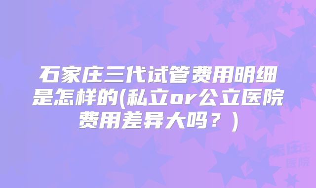石家庄三代试管费用明细是怎样的(私立or公立医院费用差异大吗?)
