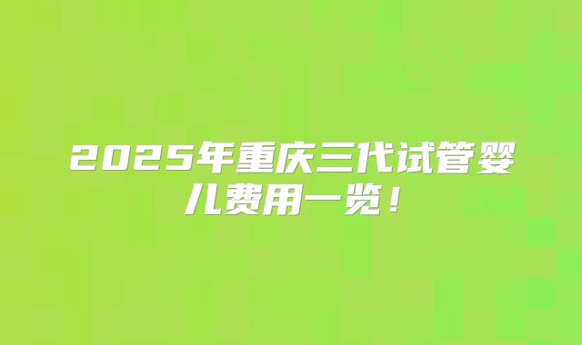 2025年重庆三代试管婴儿费用一览!