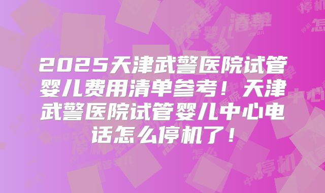 2025天津武警医院试管婴儿费用清单参考！天津武警医院试管婴儿中心电话怎么停机了！