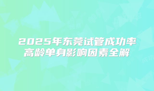 2025年东莞试管成功率高龄单身影响因素全解