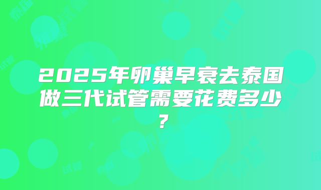 2025年卵巢早衰去泰国做三代试管需要花费多少？