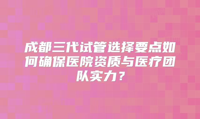成都三代试管选择要点如何确保医院资质与医疗团队实力?