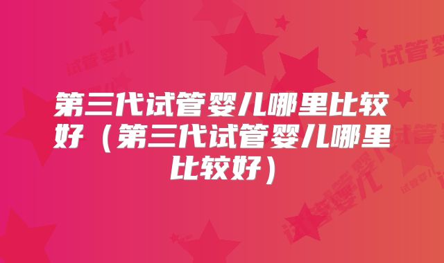 第三代试管婴儿哪里比较好（第三代试管婴儿哪里比较好）