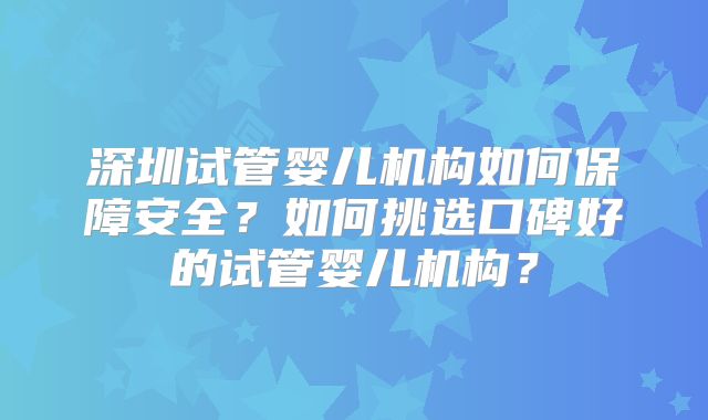 深圳试管婴儿机构如何保障安全？如何挑选口碑好的试管婴儿机构？