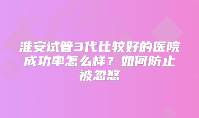 淮安试管3代比较好的医院成功率怎么样？如何防止被忽悠
