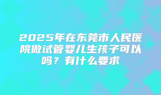 2025年在东莞市人民医院做试管婴儿生孩子可以吗?有什么要求