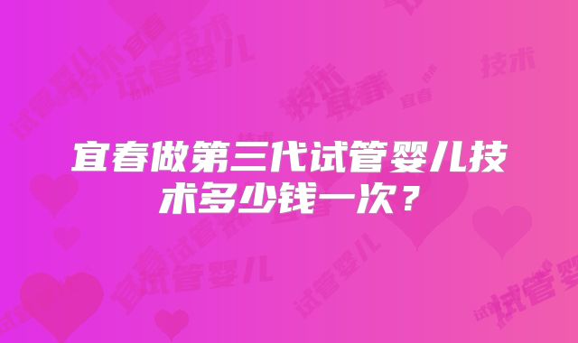 宜春做第三代试管婴儿技术多少钱一次?