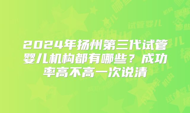 2024年扬州第三代试管婴儿机构都有哪些?成功率高不高一次说清