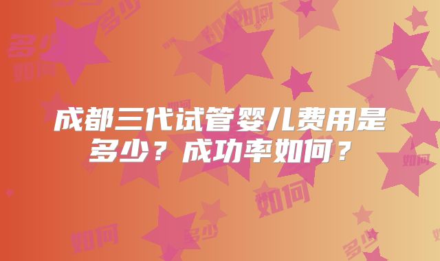 成都三代试管婴儿费用是多少？成功率如何？