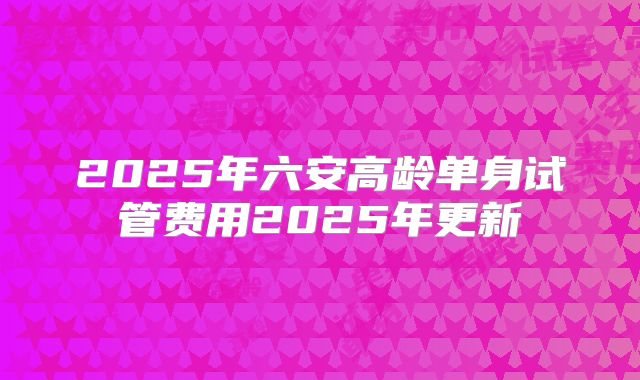 2025年六安高龄单身试管费用2025年更新