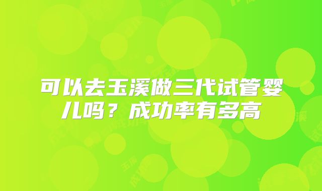 可以去玉溪做三代试管婴儿吗？成功率有多高