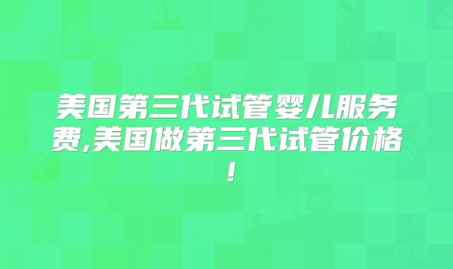 美国第三代试管婴儿服务费,美国做第三代试管价格！