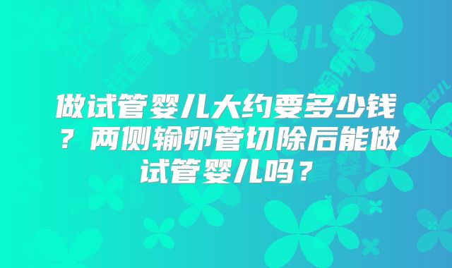 做试管婴儿大约要多少钱?两侧输卵管切除后能做试管婴儿吗?