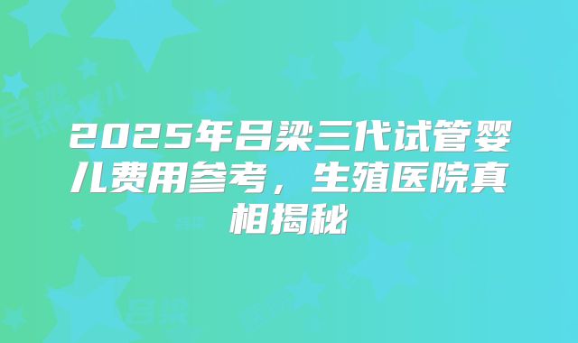 2025年吕梁三代试管婴儿费用参考，生殖医院真相揭秘