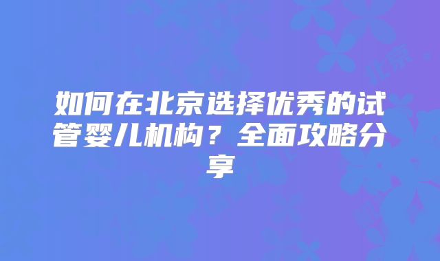 如何在北京选择优秀的试管婴儿机构?全面攻略分享