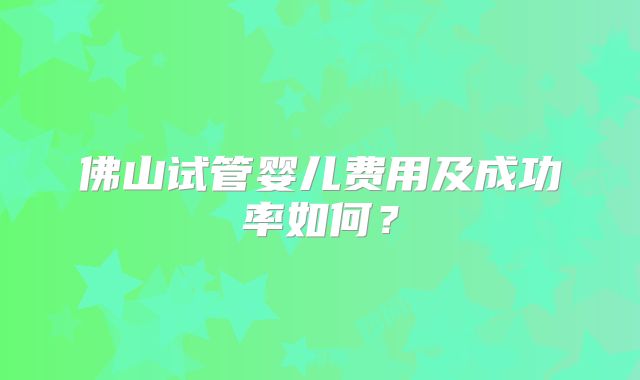 佛山试管婴儿费用及成功率如何?